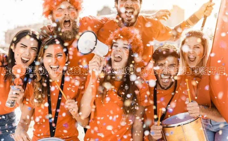 易游app官网登录入口天下秀女足球运动员官宣结婚，粉丝热议！新婚幸福生活即将开启