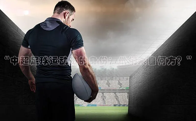 易游体育app官方下载百度手机卫士“中超足球运动员的身份：他们来自何方？”