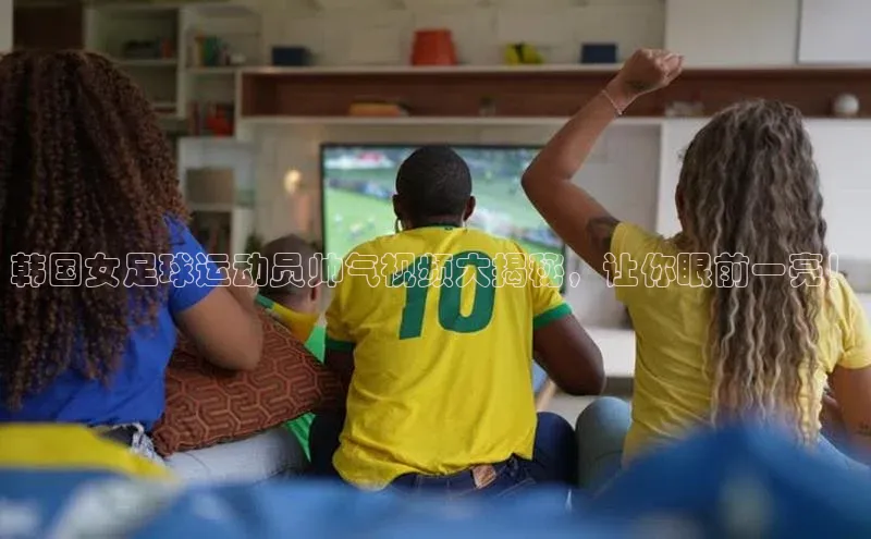 易游app官方下载度小满理财韩国女足球运动员帅气视频大揭秘，让你眼前一亮！