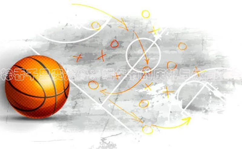 YY易游平台引力传媒粽香千里赛龙舟：端午节的庆祝与体育盛会