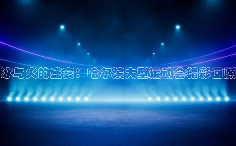 米乐yy易游体育官网顺丰冰与火的盛宴：哈尔滨大型运动会精彩回顾