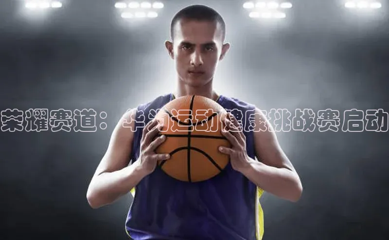 荣耀赛道：华为运动健康挑战赛启动