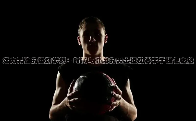 活力男性的运动梦想：时尚与健康的男士运动赛事手提包之旅