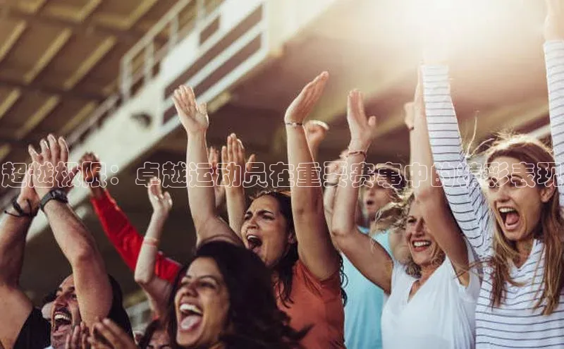 超越极限：卓越运动员在重要赛事中的精彩表现