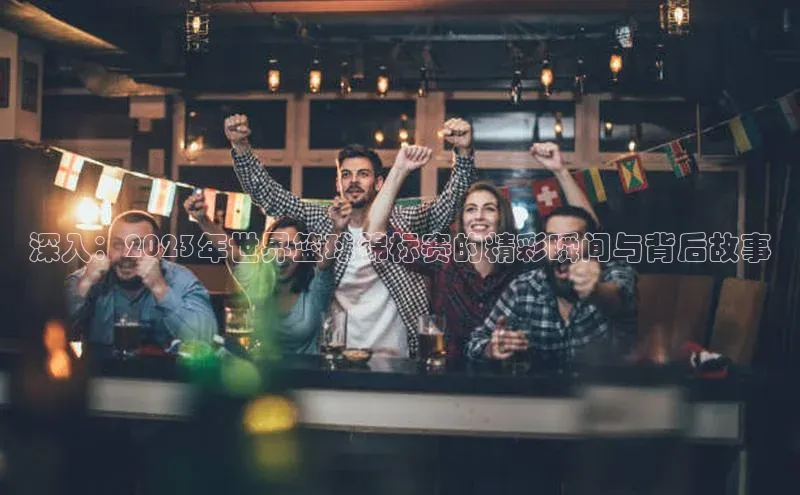 深入：2023年世界篮球锦标赛的精彩瞬间与背后故事